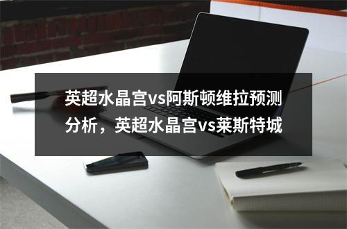 英超水晶宫vs阿斯顿维拉预测分析，英超水晶宫vs莱斯特城