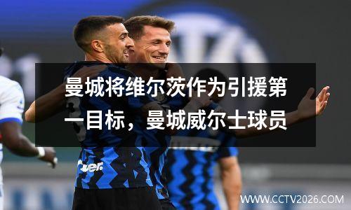 曼城将维尔茨作为引援第一目标，曼城威尔士球员