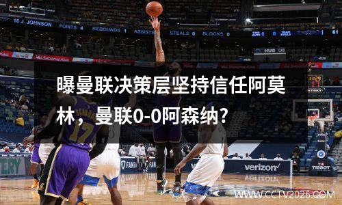 曝曼联决策层坚持信任阿莫林，曼联0-0阿森纳?