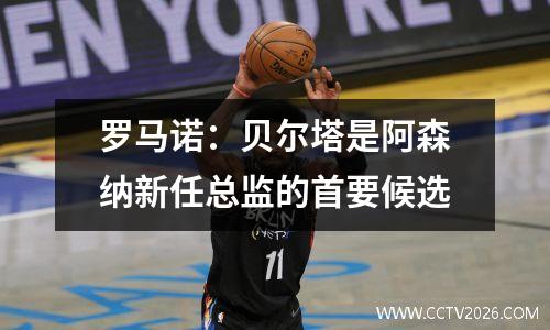 罗马诺：贝尔塔是阿森纳新任总监的首要候选