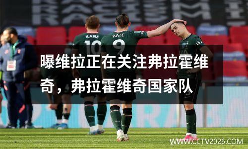 曝维拉正在关注弗拉霍维奇，弗拉霍维奇国家队