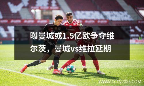 曝曼城或1.5亿欧争夺维尔茨，曼城vs维拉延期