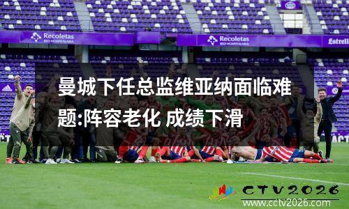 曼城下任总监维亚纳面临难题:阵容老化 成绩下滑