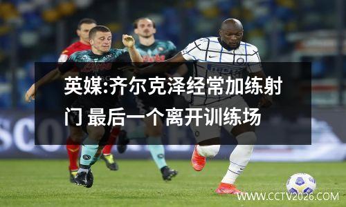 英媒:齐尔克泽经常加练射门 最后一个离开训练场