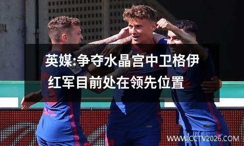 英媒:争夺水晶宫中卫格伊 红军目前处在领先位置