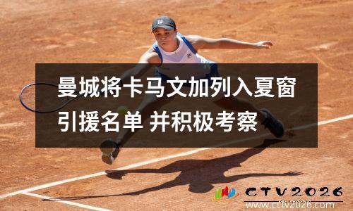 曼城将卡马文加列入夏窗引援名单 并积极考察