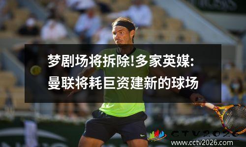 梦剧场将拆除!多家英媒:曼联将耗巨资建新的球场