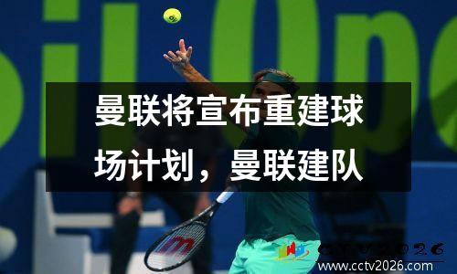 曼联将宣布重建球场计划，曼联建队