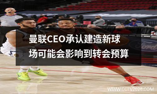 曼联CEO承认建造新球场可能会影响到转会预算