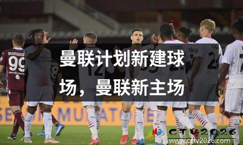 曼联计划新建球场，曼联新主场