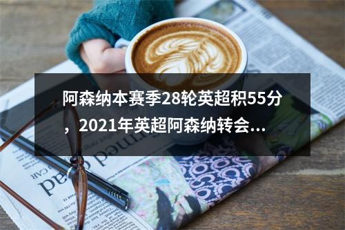 阿森纳本赛季28轮英超积55分，2021年英超阿森纳转会新闻