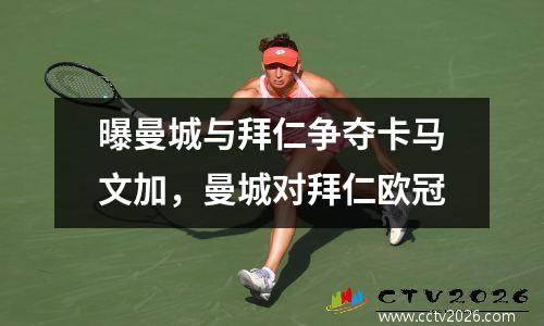 曝曼城与拜仁争夺卡马文加，曼城对拜仁欧冠