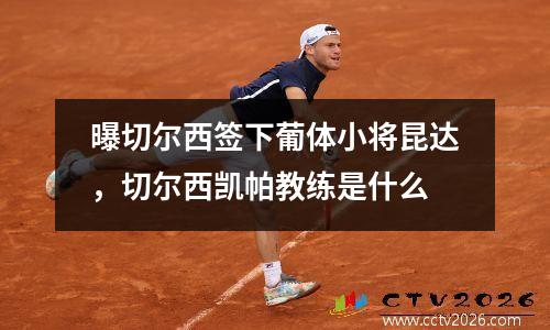曝切尔西签下葡体小将昆达，切尔西凯帕教练是什么