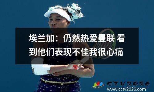 埃兰加：仍然热爱曼联 看到他们表现不佳我很心痛