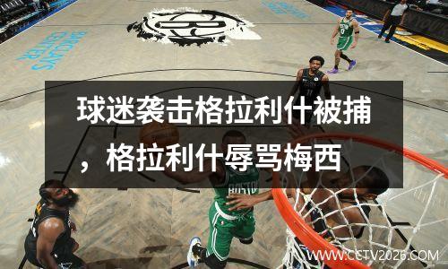 球迷袭击格拉利什被捕，格拉利什辱骂梅西
