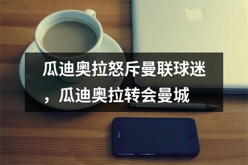 瓜迪奥拉怒斥曼联球迷，瓜迪奥拉转会曼城