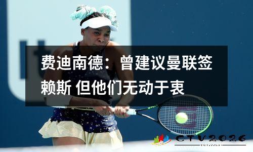 费迪南德：曾建议曼联签赖斯 但他们无动于衷