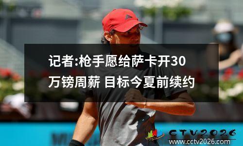 记者:枪手愿给萨卡开30万镑周薪 目标今夏前续约