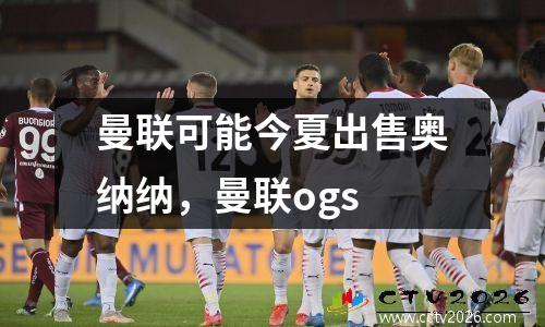 曼联可能今夏出售奥纳纳，曼联ogs