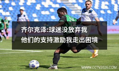 齐尔克泽:球迷没放弃我 他们的支持激励我走出困境