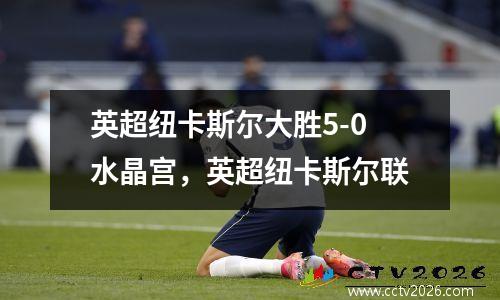 英超纽卡斯尔大胜5-0水晶宫，英超纽卡斯尔联