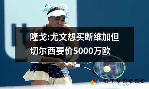 隆戈:尤文想买断维加但切尔西要价5000万欧