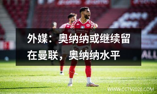 外媒：奥纳纳或继续留在曼联，奥纳纳水平