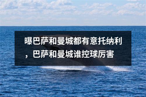 曝巴萨和曼城都有意托纳利，巴萨和曼城谁控球厉害