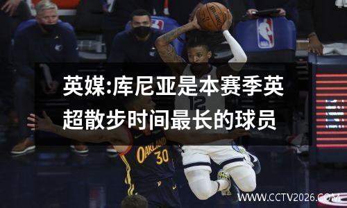 英媒:库尼亚是本赛季英超散步时间最长的球员