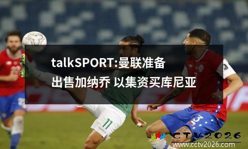 talkSPORT:曼联准备出售加纳乔 以集资买库尼亚