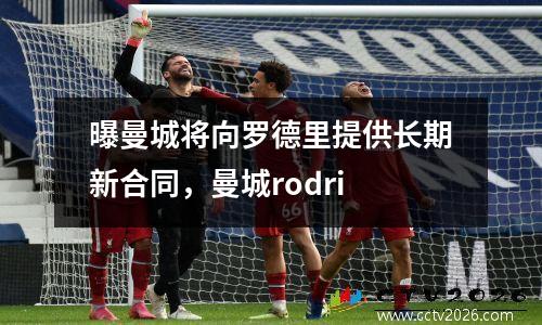 曝曼城将向罗德里提供长期新合同，曼城rodri