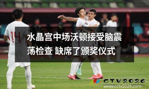 水晶宫中场沃顿接受脑震荡检查 缺席了颁奖仪式