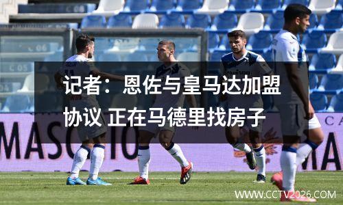 记者：恩佐与皇马达加盟协议 正在马德里找房子