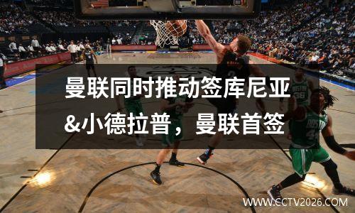 曼联同时推动签库尼亚&小德拉普，曼联首签