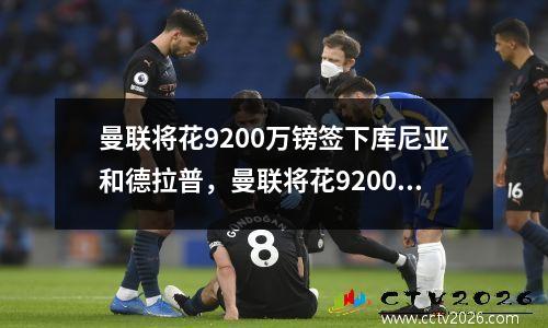 曼联将花9200万镑签下库尼亚和德拉普，曼联将花9200万镑签下库尼亚和德拉普斯