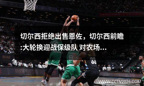 切尔西拒绝出售恩佐，切尔西前瞻:大轮换迎战保级队 对农场主7连杀?
