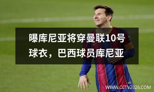 曝库尼亚将穿曼联10号球衣，巴西球员库尼亚