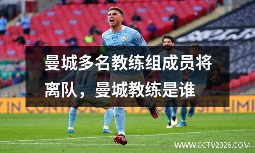 曼城多名教练组成员将离队，曼城教练是谁