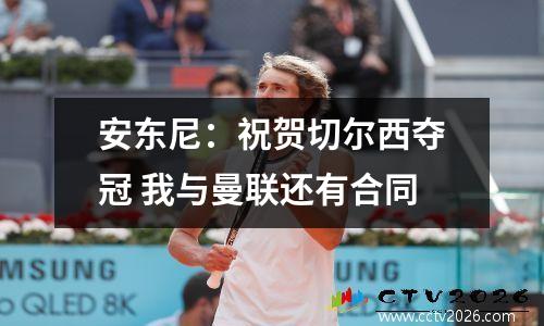 安东尼：祝贺切尔西夺冠 我与曼联还有合同