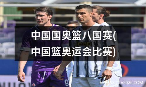 中国国奥篮八国赛(中国篮奥运会比赛)