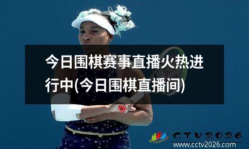 今日围棋赛事直播火热进行中(今日围棋直播间)