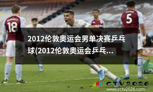 2012伦敦奥运会男单决赛乒乓球(2012伦敦奥运会乒乓球男单决赛视频)