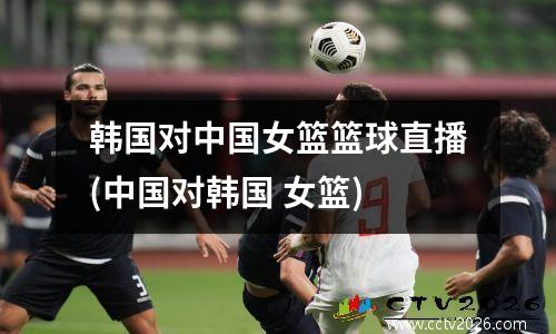 韩国对中国女篮篮球直播(中国对韩国 女篮)