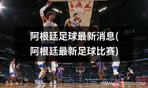 阿根廷足球最新消息(阿根廷最新足球比赛)