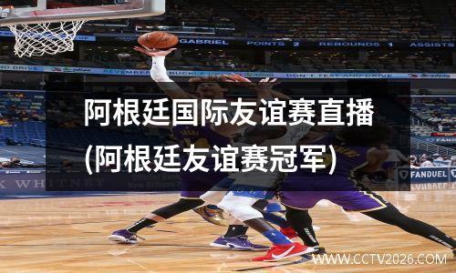 阿根廷国际友谊赛直播(阿根廷友谊赛冠军)