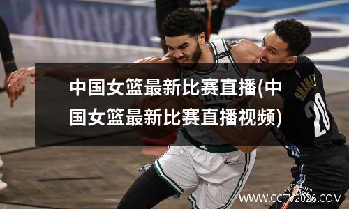 中国女篮最新比赛直播(中国女篮最新比赛直播视频)