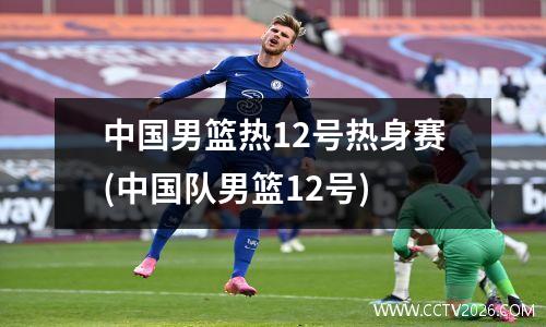 中国男篮热12号热身赛(中国队男篮12号)