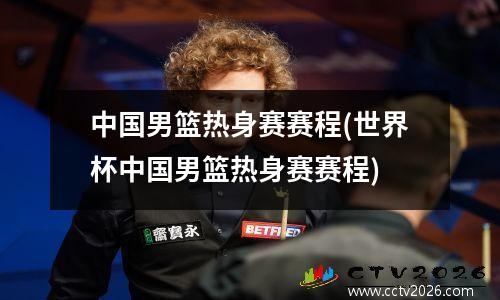 中国男篮热身赛赛程(世界杯中国男篮热身赛赛程)