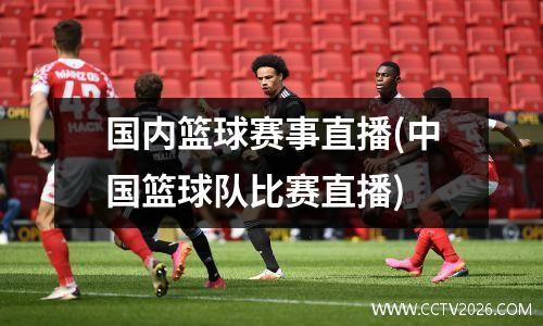 国内篮球赛事直播(中国篮球队比赛直播)