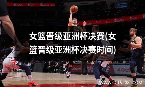 女篮晋级亚洲杯决赛(女篮晋级亚洲杯决赛时间)